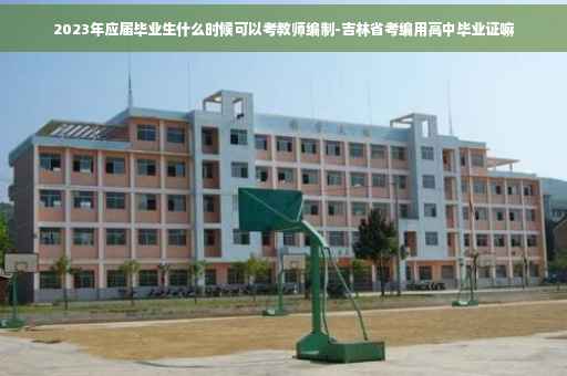 2023年应届毕业生什么时候可以考教师编制-吉林省考编用高中毕业证嘛