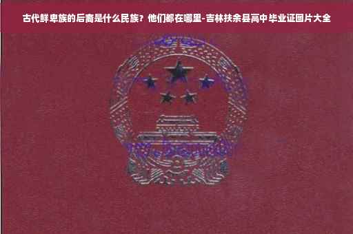 古代鲜卑族的后裔是什么民族？他们都在哪里-吉林扶余县高中毕业证图片大全