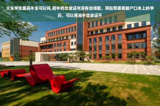火车学生票高中生可以吗,初中的毕业证书没有去领取，现在想要更新户口本上的学历，可以用高中毕业证不