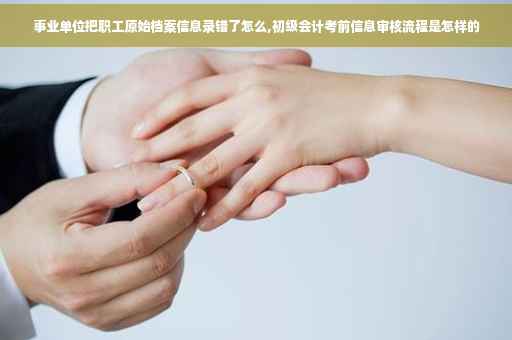 事业单位把职工原始档案信息录错了怎么,初级会计考前信息审核流程是怎样的