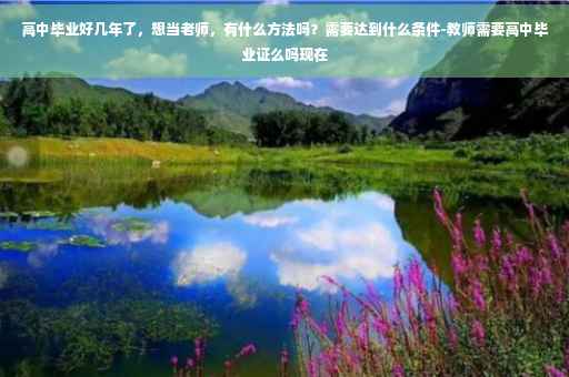 高中毕业好几年了，想当老师，有什么方法吗？需要达到什么条件-教师需要高中毕业证么吗现在