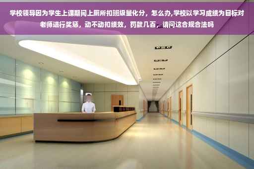 学校领导因为学生上课期间上厕所扣班级量化分，怎么办,学校以学习成绩为目标对老师进行奖惩，动不动扣绩效，罚款几百，请问这合规合法吗
