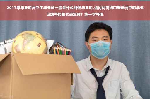 2017年毕业的高中生毕业证一般是什么时候毕业的,请问河南周口普通高中的毕业证编号的格式是怎样？统一学号呢