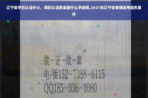 辽宁省学历认证中心，现在认证都需要什么手续啊,2021年辽宁省普通高考报名条件