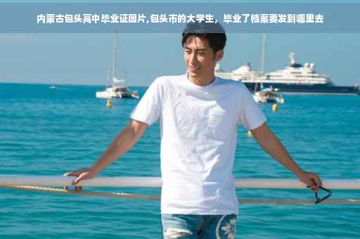内蒙古包头高中毕业证图片,包头市的大学生，毕业了档案要发到哪里去