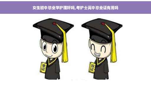 女生初中毕业学护理好吗,考护士高中毕业证有用吗