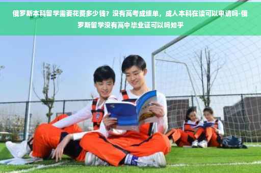俄罗斯本科留学需要花费多少钱？没有高考成绩单，成人本科在读可以申请吗-俄罗斯留学没有高中毕业证可以吗知乎