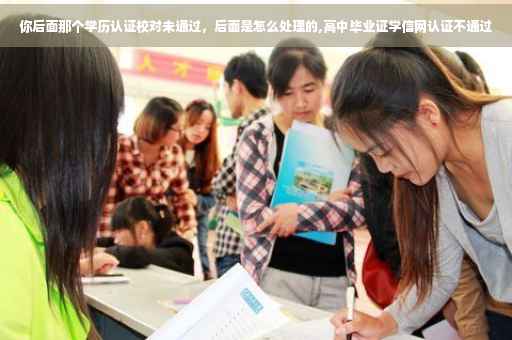 你后面那个学历认证校对未通过，后面是怎么处理的,高中毕业证学信网认证不通过