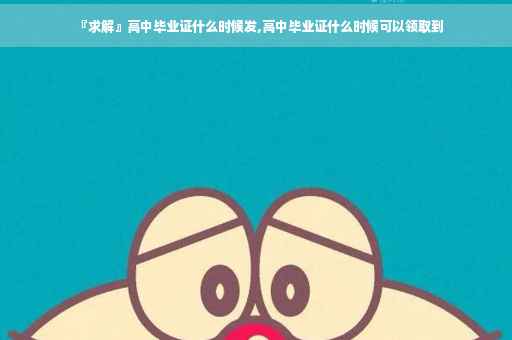 『求解』高中毕业证什么时候发,高中毕业证什么时候可以领取到
