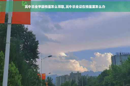 高中毕业学籍档案怎么领取,高中毕业证在档案里怎么办