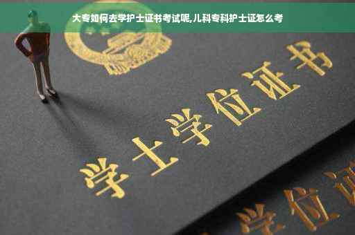 大专如何去学护士证书考试呢,儿科专科护士证怎么考
