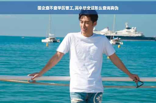 国企查不查学历普工,高中毕业证怎么查询真伪