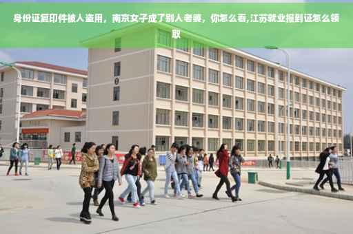 身份证复印件被人盗用，南京女子成了别人老婆，你怎么看,江苏就业报到证怎么领取