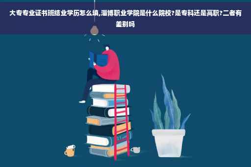 大专专业证书班结业学历怎么填,淄博职业学院是什么院校?是专科还是高职?二者有差别吗 大专专业证书班结业学历怎么填,淄博职业学院是什么院校?是专科还是高职?二者有差别吗
