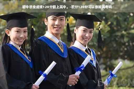 初中毕业成绩120分能上高中。-积分120分可以参加高考吗