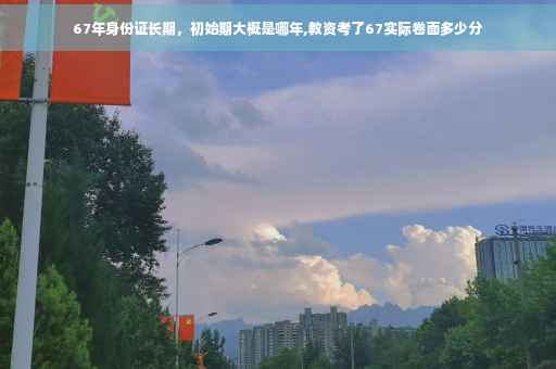 67年身份证长期，初始期大概是哪年,教资考了67实际卷面多少分