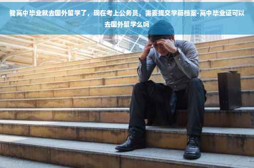 我高中毕业就去国外留学了，现在考上公务员，需要提交学籍档案-高中毕业证可以去国外留学么吗