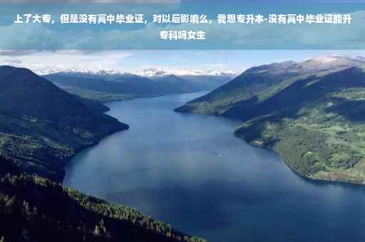 上了大专，但是没有高中毕业证，对以后影响么，我想专升本-没有高中毕业证能升专科吗女生