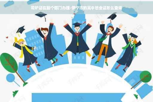 司炉证在那个部门办理-伊宁市的高中毕业证怎么查询