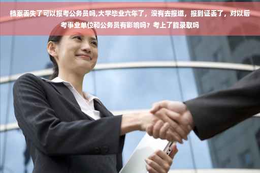 档案丢失了可以报考公务员吗,大学毕业六年了，没有去报道，报到证丢了，对以后考事业单位和公务员有影响吗？考上了能录取吗