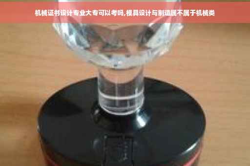 机械证书设计专业大专可以考吗,模具设计与制造属不属于机械类