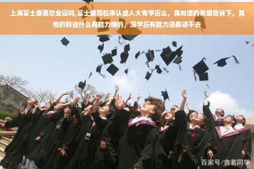 上海富士康要毕业证吗,富士康现在承认成人大专学历么，真知道的希望告诉下，其他的别说什么有能力啥的，没学历有能力进都进不去