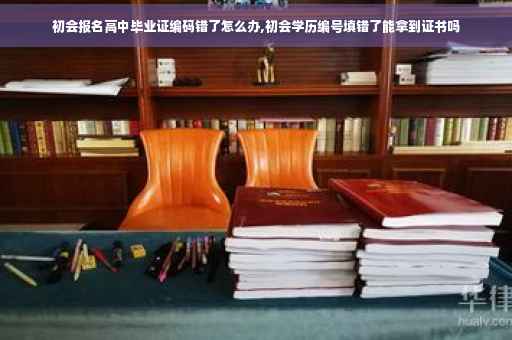 初会报名高中毕业证编码错了怎么办,初会学历编号填错了能拿到证书吗