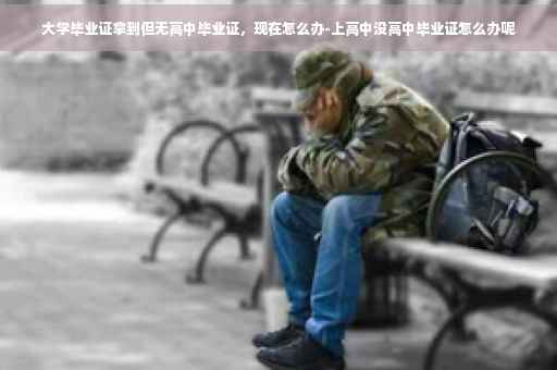 大学毕业证拿到但无高中毕业证，现在怎么办-上高中没高中毕业证怎么办呢