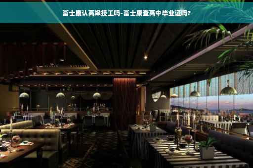 富士康认高级技工吗-富士康查高中毕业证吗?