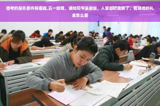 借考的报名条件有哪些,五一结婚，通知同学来参加，人家却把我删了，我随他的礼金怎么要