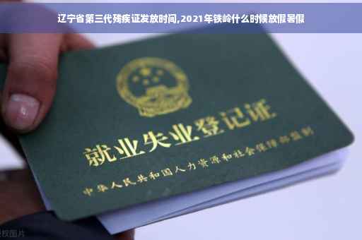 辽宁省第三代残疾证发放时间,2021年铁岭什么时候放假暑假