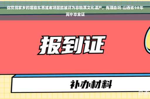 你觉得家乡的哪些东西或者场景能被评为非物质文化遗产，有理由吗-山西省98年高中毕业证