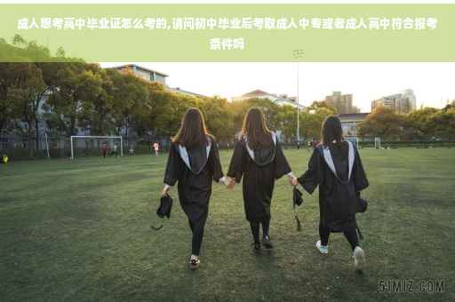 成人想考高中毕业证怎么考的,请问初中毕业后考取成人中专或者成人高中符合报考条件吗