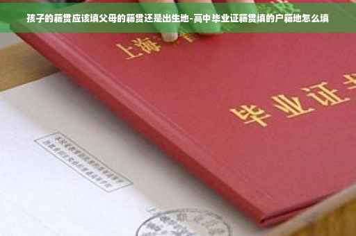 孩子的籍贯应该填父母的籍贯还是出生地-高中毕业证籍贯填的户籍地怎么填