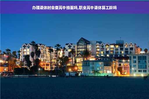 办理退休时会查高中档案吗,职业高中退休算工龄吗