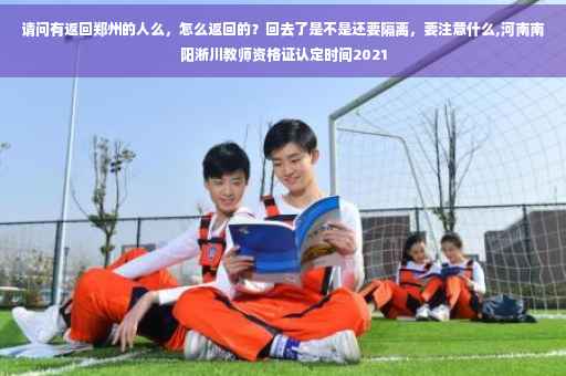 请问有返回郑州的人么，怎么返回的？回去了是不是还要隔离，要注意什么,河南南阳淅川教师资格证认定时间2021