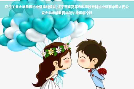 辽宁工业大学函授毕业证啥时候发,辽宁警官高等专科学校专科毕业证和中国人民公安大学继续教育学院毕业证哪个好