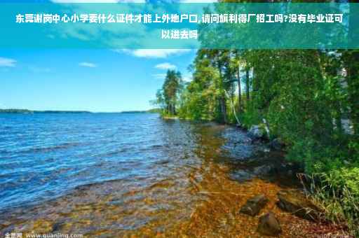 东莞谢岗中心小学要什么证件才能上外地户口,请问旗利得厂招工吗?没有毕业证可以进去吗