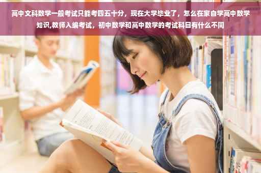 高中文科数学一般考试只能考四五十分，现在大学毕业了，怎么在家自学高中数学知识,教师入编考试，初中数学和高中数学的考试科目有什么不同