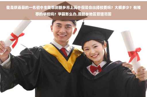 我是获嘉县的一名初中生我想到新乡市上高中但是会出择校费吗？大概多少？有推荐的学校吗？学籍怎么办,原新乡地区管辖范围