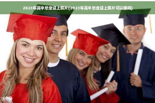 2023年高中毕业证上照片(2023年高中毕业证上照片可以换吗)