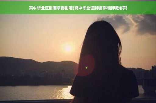 高中毕业证到哪拿得到呢(高中毕业证到哪拿得到呢知乎)