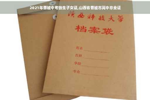 2021年晋城中考独生子女证,山西省晋城市高中毕业证