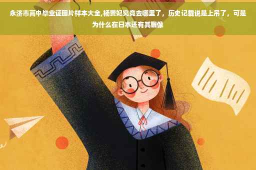 永济市高中毕业证图片样本大全,杨贵妃究竟去哪里了，历史记载说是上吊了，可是为什么在日本还有其雕像