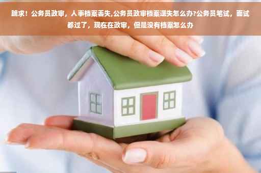 跪求！公务员政审，人事档案丢失,公务员政审档案遗失怎么办?公务员笔试，面试都过了，现在在政审，但是没有档案怎么办