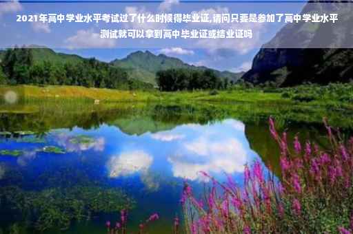 2021年高中学业水平考试过了什么时候得毕业证,请问只要是参加了高中学业水平测试就可以拿到高中毕业证或结业证吗
