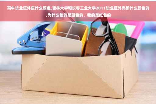 高中毕业证外皮什么颜色,吉林大学和长春工业大学2011毕业证外壳都什么颜色的 ,为什么他的是蓝色的，我的是红色的