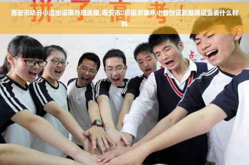 西安市幼升小流出证明办理流程,西安市鄠邑区农家乐小餐饮证到期换证需要什么材料