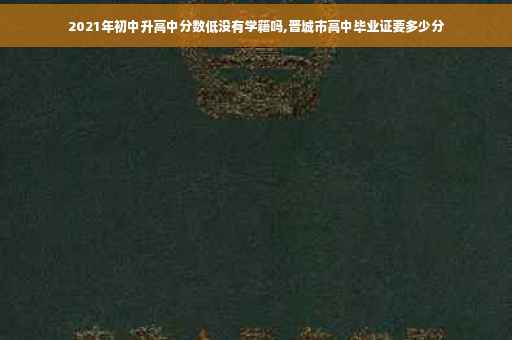 2021年初中升高中分数低没有学籍吗,晋城市高中毕业证要多少分