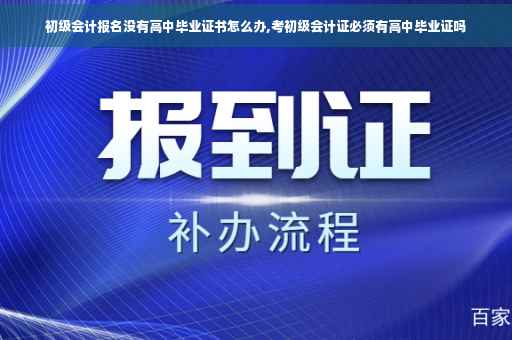 初级会计报名没有高中毕业证书怎么办,考初级会计证必须有高中毕业证吗